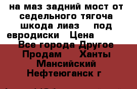 .на маз.задний мост от седельного тягоча шкода-лиаз110 под евродиски › Цена ­ 40 000 - Все города Другое » Продам   . Ханты-Мансийский,Нефтеюганск г.